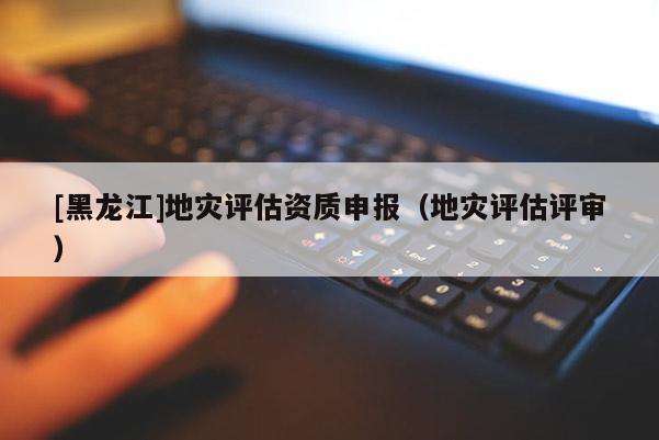 [黑龍江]地災評估資質申報（地災評估評審）