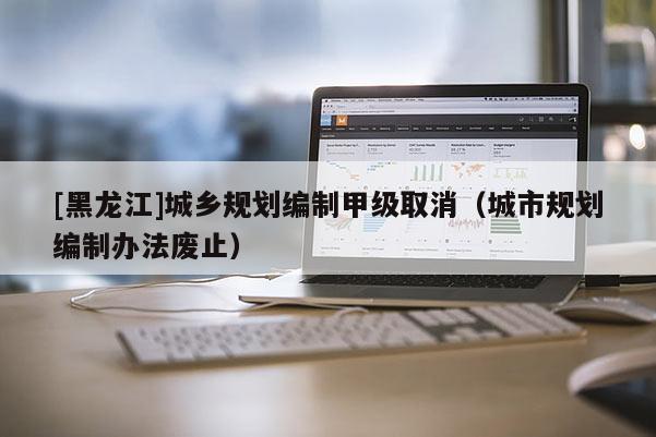 [黑龍江]城鄉規劃編制甲級取消（城市規劃編制辦法廢止）