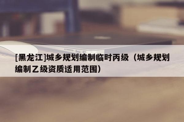 [黑龍江]城鄉規劃編制臨時丙級（城鄉規劃編制乙級資質適用范圍）