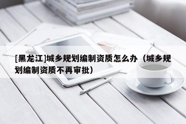 [黑龍江]城鄉規劃編制資質怎么辦（城鄉規劃編制資質不再審批）