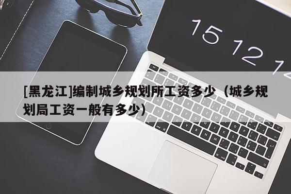 [黑龍江]編制城鄉規劃所工資多少（城鄉規劃局工資一般有多少）