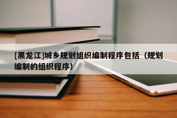 [黑龍江]城鄉規劃組織編制程序包括（規劃編制的組織程序）