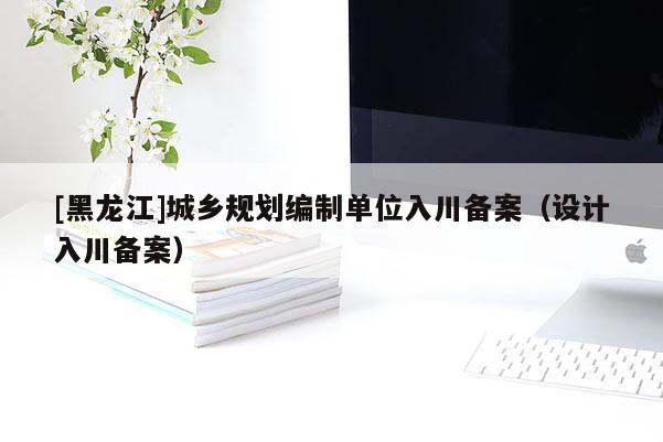 [黑龍江]城鄉規劃編制單位入川備案（設計入川備案）