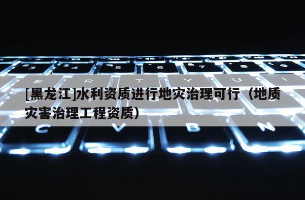 [黑龍江]水利資質進行地災治理可行（地質災害治理工程資質）
