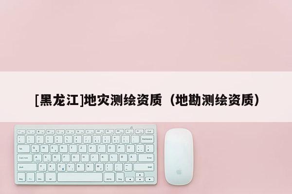 [黑龍江]地災測繪資質（地勘測繪資質）