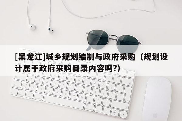 [黑龍江]城鄉(xiāng)規(guī)劃編制與政府采購（規(guī)劃設(shè)計屬于政府采購目錄內(nèi)容嗎?）