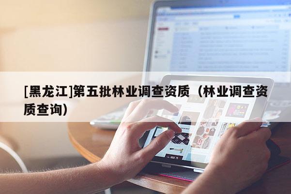 [黑龍江]第五批林業調查資質（林業調查資質查詢）
