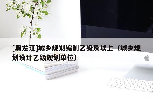 [黑龍江]城鄉規劃編制乙級及以上（城鄉規劃設計乙級規劃單位）