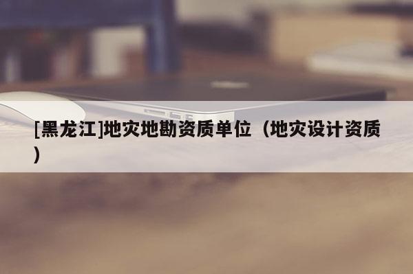 [黑龍江]地災地勘資質單位（地災設計資質）