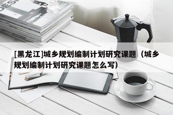 [黑龍江]城鄉規劃編制計劃研究課題（城鄉規劃編制計劃研究課題怎么寫）