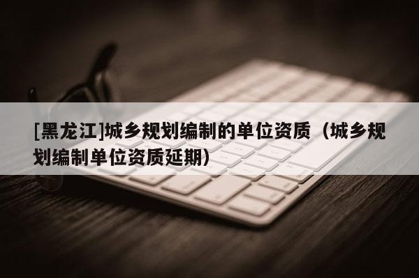 [黑龍江]城鄉規劃編制的單位資質（城鄉規劃編制單位資質延期）