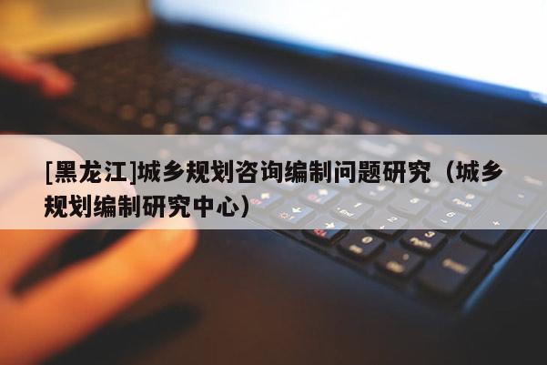 [黑龍江]城鄉(xiāng)規(guī)劃咨詢編制問(wèn)題研究（城鄉(xiāng)規(guī)劃編制研究中心）