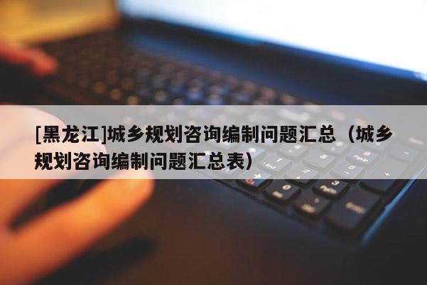 [黑龍江]城鄉規劃咨詢編制問題匯總（城鄉規劃咨詢編制問題匯總表）