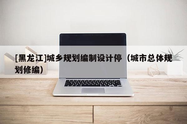 [黑龍江]城鄉規劃編制設計停（城市總體規劃修編）