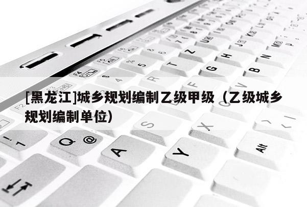 [黑龍江]城鄉規劃編制乙級甲級（乙級城鄉規劃編制單位）