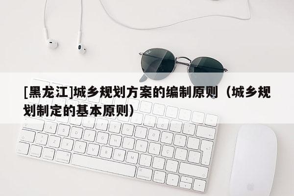 [黑龍江]城鄉規劃方案的編制原則（城鄉規劃制定的基本原則）