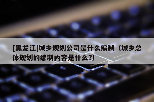 [黑龍江]城鄉規劃公司是什么編制（城鄉總體規劃的編制內容是什么?）