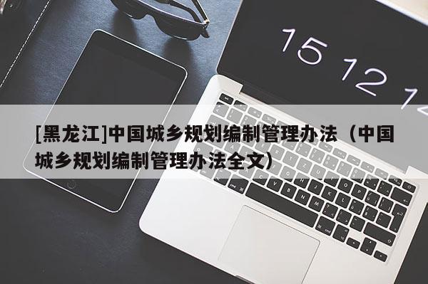 [黑龍江]中國城鄉規劃編制管理辦法（中國城鄉規劃編制管理辦法全文）