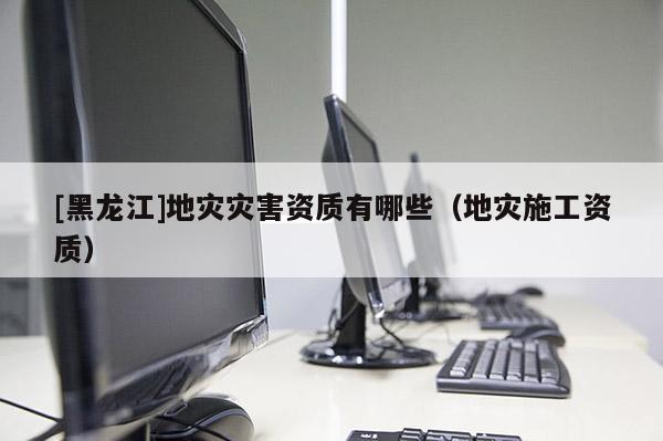 [黑龍江]地災災害資質有哪些（地災施工資質）