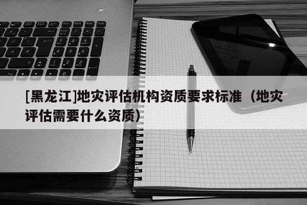 [黑龍江]地災評估機構資質要求標準（地災評估需要什么資質）