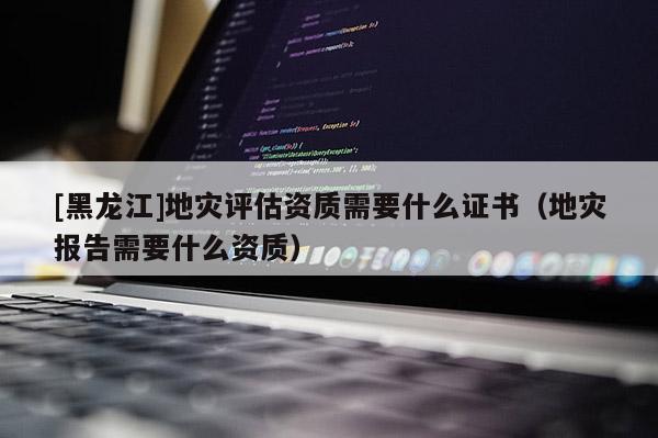 [黑龍江]地災評估資質需要什么證書（地災報告需要什么資質）