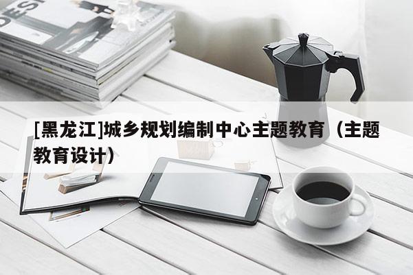 [黑龍江]城鄉規劃編制中心主題教育（主題教育設計）