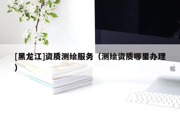 [黑龍江]資質(zhì)測繪服務（測繪資質(zhì)哪里辦理）