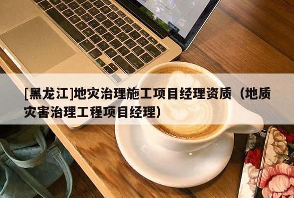 [黑龍江]地災(zāi)治理施工項(xiàng)目經(jīng)理資質(zhì)（地質(zhì)災(zāi)害治理工程項(xiàng)目經(jīng)理）