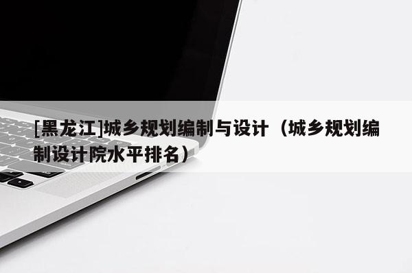 [黑龍江]城鄉規劃編制與設計（城鄉規劃編制設計院水平排名）