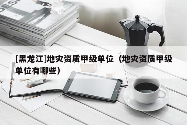 [黑龍江]地災(zāi)資質(zhì)甲級單位（地災(zāi)資質(zhì)甲級單位有哪些）