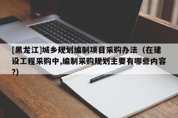 [黑龍江]城鄉規劃編制項目采購辦法（在建設工程采購中,編制采購規劃主要有哪些內容?）