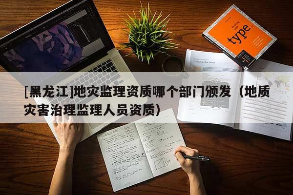[黑龍江]地災監理資質哪個部門頒發（地質災害治理監理人員資質）