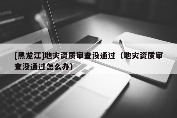 [黑龍江]地災資質審查沒通過（地災資質審查沒通過怎么辦）