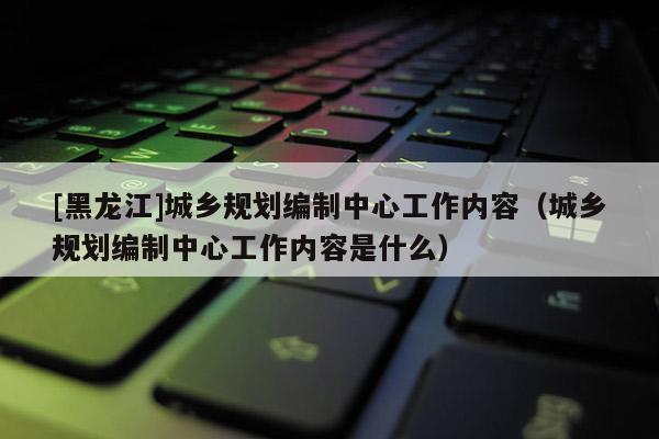 [黑龍江]城鄉規劃編制中心工作內容（城鄉規劃編制中心工作內容是什么）