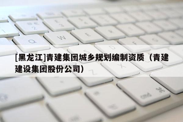 [黑龍江]青建集團城鄉規劃編制資質（青建建設集團股份公司）