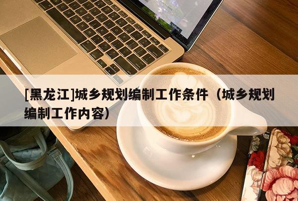 [黑龍江]城鄉規劃編制工作條件（城鄉規劃編制工作內容）