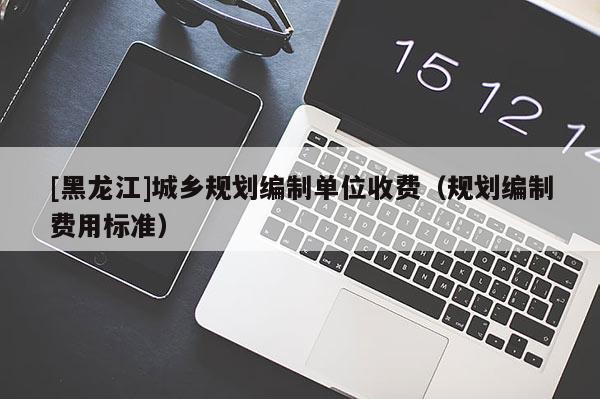 [黑龍江]城鄉規劃編制單位收費（規劃編制費用標準）