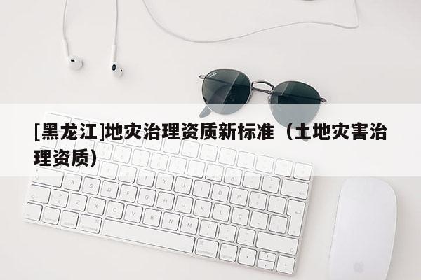 [黑龍江]地災治理資質新標準（土地災害治理資質）