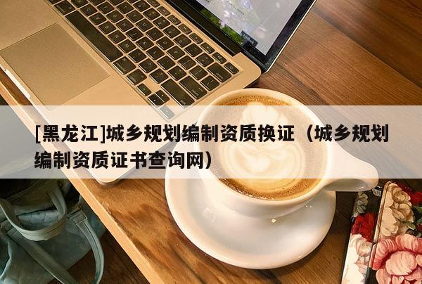 [黑龍江]城鄉規劃編制資質換證（城鄉規劃編制資質證書查詢網）
