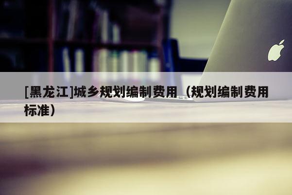[黑龍江]城鄉規劃編制費用（規劃編制費用標準）