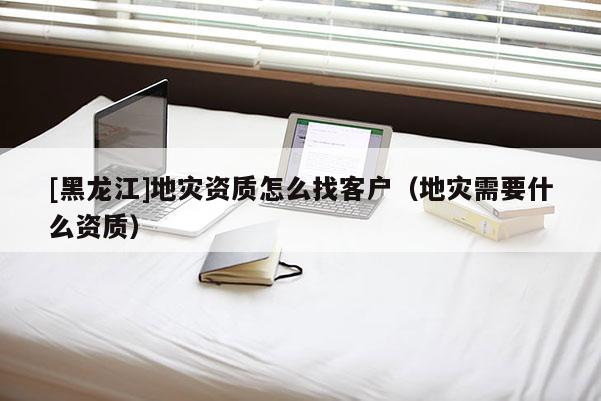 [黑龍江]地災資質怎么找客戶（地災需要什么資質）
