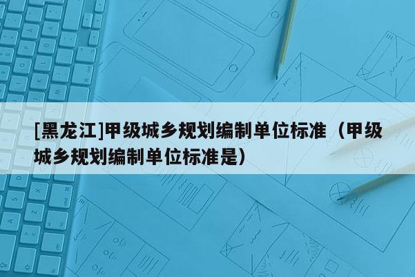 [黑龍江]甲級(jí)城鄉(xiāng)規(guī)劃編制單位標(biāo)準(zhǔn)（甲級(jí)城鄉(xiāng)規(guī)劃編制單位標(biāo)準(zhǔn)是）