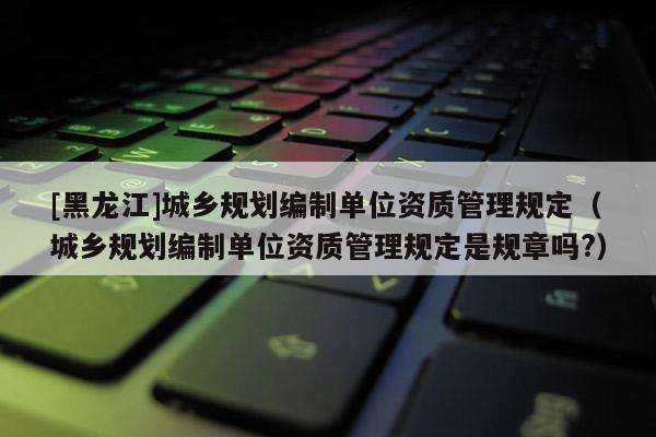 [黑龍江]城鄉規劃編制單位資質管理規定（城鄉規劃編制單位資質管理規定是規章嗎?）