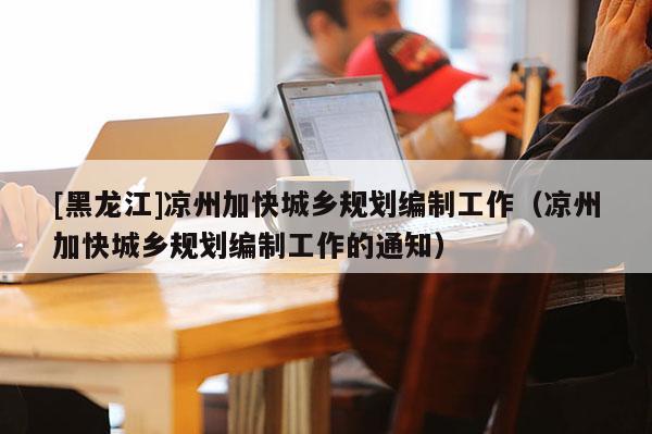 [黑龍江]涼州加快城鄉規劃編制工作（涼州加快城鄉規劃編制工作的通知）