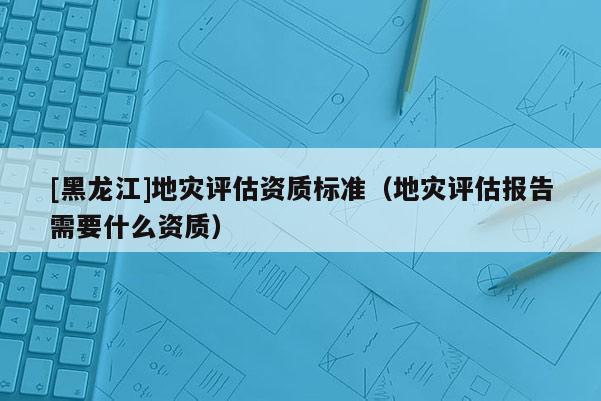 [黑龍江]地災評估資質標準（地災評估報告需要什么資質）