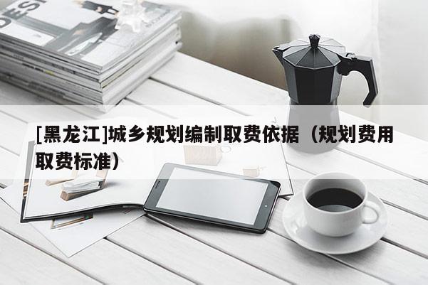 [黑龍江]城鄉規劃編制取費依據（規劃費用取費標準）