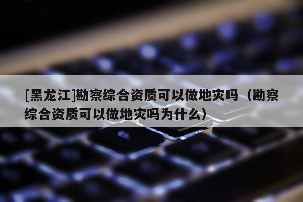 [黑龍江]勘察綜合資質可以做地災嗎（勘察綜合資質可以做地災嗎為什么）