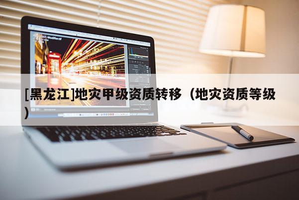 [黑龍江]地災甲級資質轉移（地災資質等級）