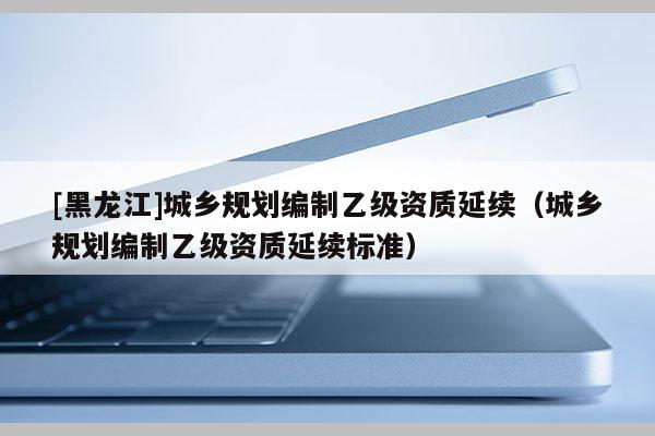 [黑龍江]城鄉(xiāng)規(guī)劃編制乙級資質(zhì)延續(xù)（城鄉(xiāng)規(guī)劃編制乙級資質(zhì)延續(xù)標(biāo)準(zhǔn)）