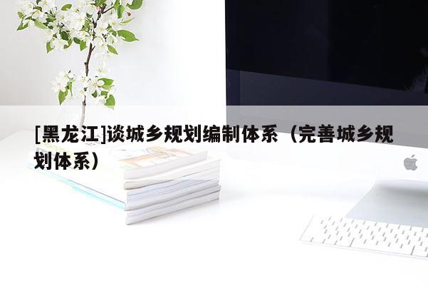 [黑龍江]談城鄉規劃編制體系（完善城鄉規劃體系）